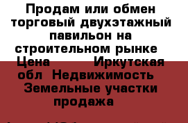  Продам или обмен торговый двухэтажный павильон на строительном рынке › Цена ­ 999 - Иркутская обл. Недвижимость » Земельные участки продажа   